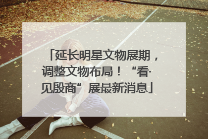 延长明星文物展期，调整文物布局！“看·见殷商”展最新消息