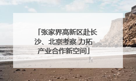 张家界高新区赴长沙、北京考察 力拓产业合作新空间