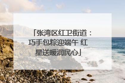 张湾区红卫街道：巧手包粽迎端午 红星送暖润民心