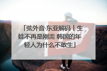 弦外音·东亚解码丨生娃不再是刚需 韩国的年轻人为什么不敢生