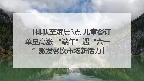 排队至凌晨3点 儿童餐订单量高涨 “端午”遇“六一”激发餐饮市场新活力
