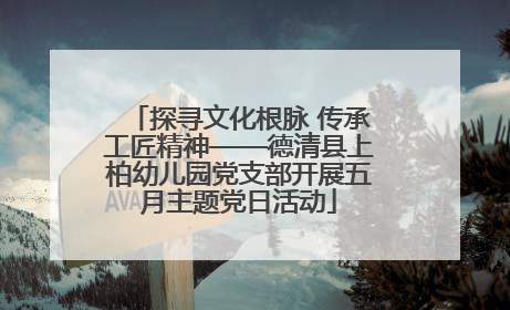 探寻文化根脉 传承工匠精神——德清县上柏幼儿园党支部开展五月主题党日活动