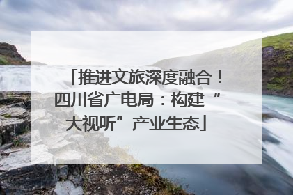 推进文旅深度融合！四川省广电局：构建“大视听”产业生态