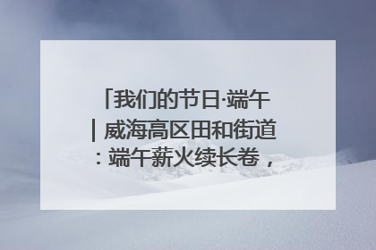 我们的节日·端午｜威海高区田和街道：端午薪火续长卷，邻里馨香聚暖流