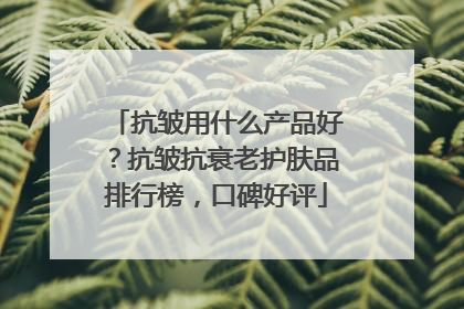 抗皱用什么产品好？抗皱抗衰老护肤品排行榜，口碑好评
