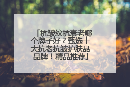 抗皱纹抗衰老哪个牌子好？甄选十大抗老抗皱护肤品品牌！精品推荐
