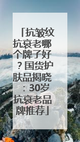 抗皱纹抗衰老哪个牌子好？国货护肤品揭晓：30岁抗衰老品牌推荐