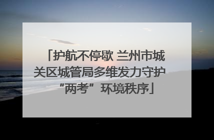 护航不停歇 兰州市城关区城管局多维发力守护“两考”环境秩序