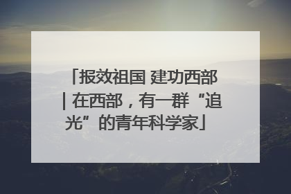 报效祖国 建功西部｜在西部，有一群“追光”的青年科学家