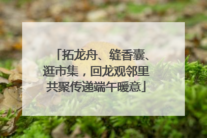 拓龙舟、缝香囊、逛市集，回龙观邻里共聚传递端午暖意