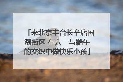 来北京丰台长辛店国潮街区 在六一与端午的交织中做快乐小孩