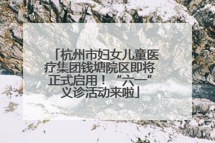 杭州市妇女儿童医疗集团钱塘院区即将正式启用！“六一”义诊活动来啦