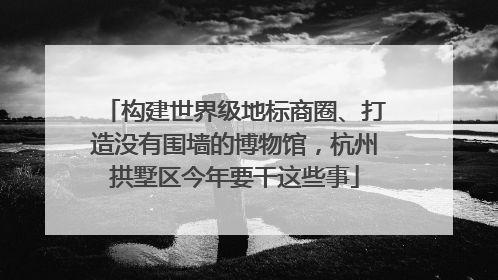 构建世界级地标商圈、打造没有围墙的博物馆，杭州拱墅区今年要干这些事