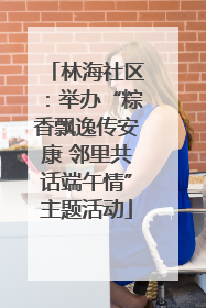 林海社区：举办“粽香飘逸传安康 邻里共话端午情”主题活动
