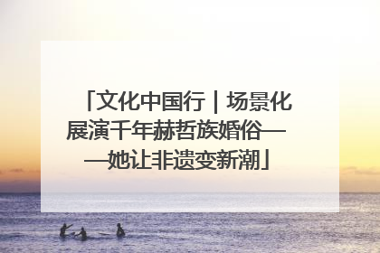 文化中国行｜场景化展演千年赫哲族婚俗——她让非遗变新潮