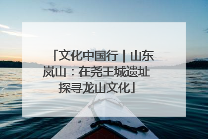 文化中国行｜山东岚山：在尧王城遗址探寻龙山文化