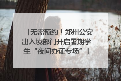 无需预约！郑州公安出入境部门开启暑期学生“夜间办证专场”