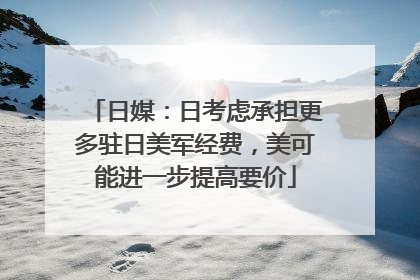 日媒：日考虑承担更多驻日美军经费，美可能进一步提高要价