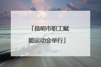 昆明市职工赋能运动会举行