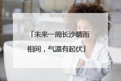 未来一周长沙晴雨相间，气温有起伏