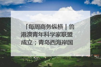 每周商务纵横｜鲁港澳青年科学家联盟成立；青岛西海岸国际能源自贸港启用