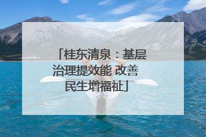 桂东清泉：基层治理提效能 改善民生增福祉