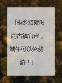 桐乡濮院时尚古镇官宣，端午可以免费游！