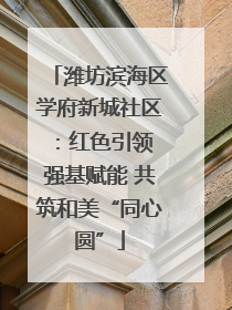 潍坊滨海区学府新城社区：红色引领 强基赋能 共筑和美“同心圆”