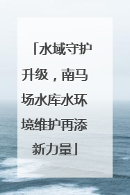 水域守护升级，南马场水库水环境维护再添新力量