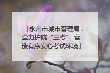 永州市城市管理局：全力护航“三考” 营造有序安心考试环境