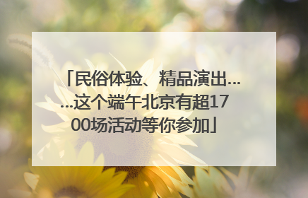 民俗体验、精品演出……这个端午北京有超1700场活动等你参加