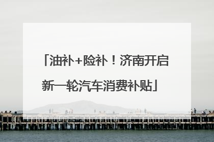 油补+险补！济南开启新一轮汽车消费补贴