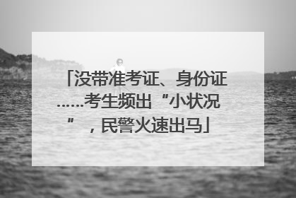 没带准考证、身份证……考生频出“小状况”，民警火速出马