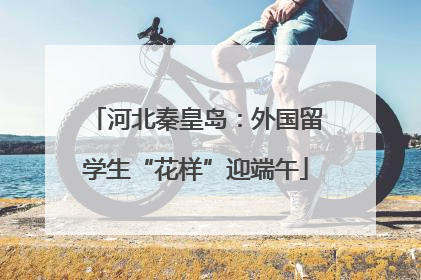 河北秦皇岛：外国留学生“花样”迎端午