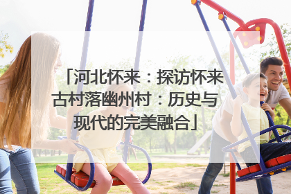 河北怀来：探访怀来古村落幽州村：历史与现代的完美融合