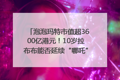 泡泡玛特市值超3600亿港元！10岁拉布布能否延续“哪吒”神话？｜热财经