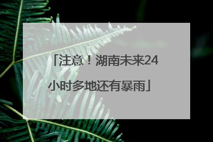 注意！湖南未来24小时多地还有暴雨