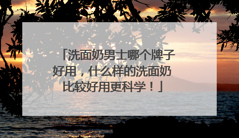 洗面奶男士哪个牌子好用，什么样的洗面奶比较好用更科学！