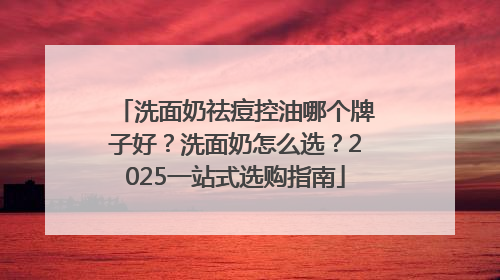 洗面奶祛痘控油哪个牌子好？洗面奶怎么选？2025一站式选购指南