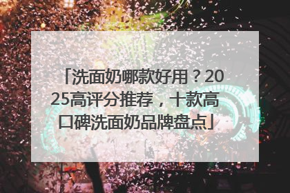 洗面奶哪款好用？2025高评分推荐，十款高口碑洗面奶品牌盘点