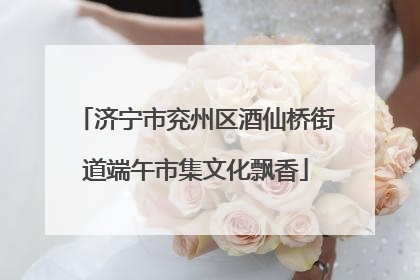 济宁市兖州区酒仙桥街道端午市集文化飘香
