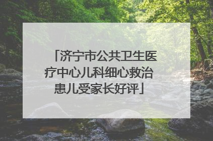 济宁市公共卫生医疗中心儿科细心救治患儿受家长好评