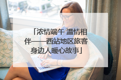 浓情端午 温情相伴——西站地区旅客身边人暖心故事