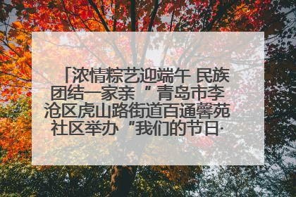 浓情粽艺迎端午 民族团结一家亲“ 青岛市李沧区虎山路街道百通馨苑社区举办“我们的节日·端午“主题活动