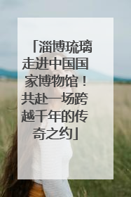淄博琉璃走进中国国家博物馆！共赴一场跨越千年的传奇之约