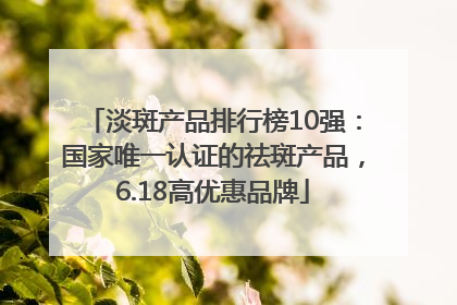 淡斑产品排行榜10强：国家唯一认证的祛斑产品，6.18高优惠品牌