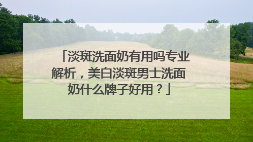 淡斑洗面奶有用吗专业解析，美白淡斑男士洗面奶什么牌子好用？