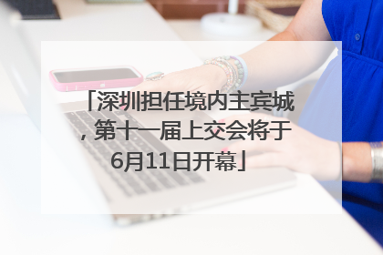 深圳担任境内主宾城，第十一届上交会将于6月11日开幕