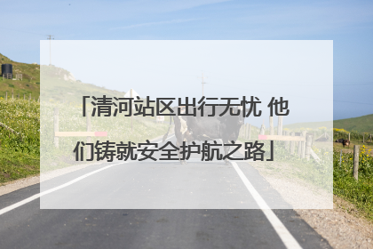清河站区出行无忧 他们铸就安全护航之路