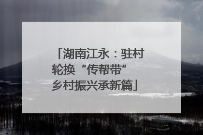 湖南江永：驻村轮换“传帮带” 乡村振兴承新篇